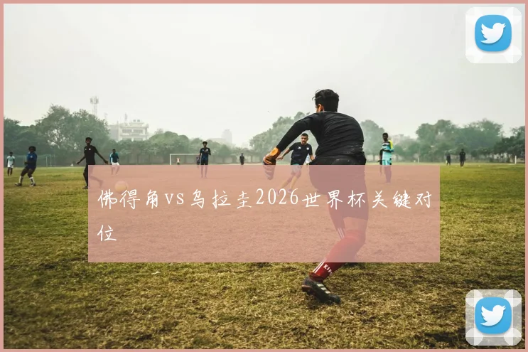 佛得角vs乌拉圭2026世界杯关键对位