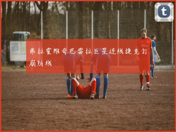 弗拉霍维奇巴雷拉巨星连线捷克打崩防线