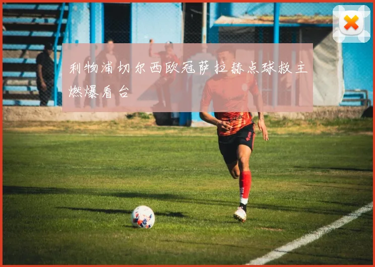 利物浦切尔西欧冠萨拉赫点球救主燃爆看台