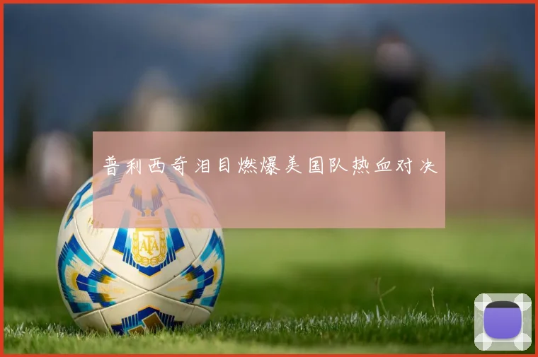 普利西奇泪目燃爆美国队热血对决