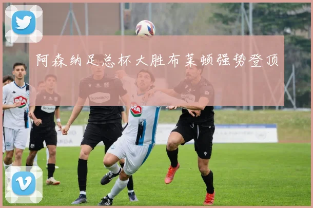 阿森纳足总杯大胜布莱顿强势登顶