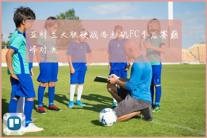 亚特兰大联硬战洛杉矶FC季后赛巅峰对决