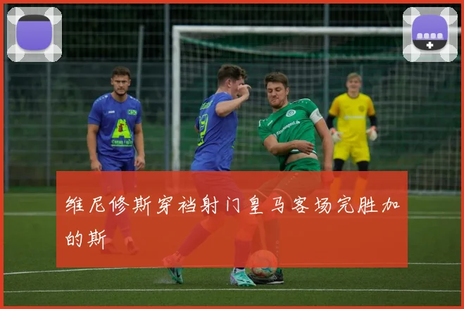 维尼修斯穿裆射门皇马客场完胜加的斯