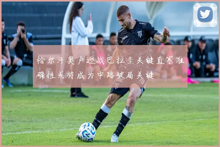恰尔汗奥卢迎战巴拉圭关键直塞准确性或将成为中路破局关键