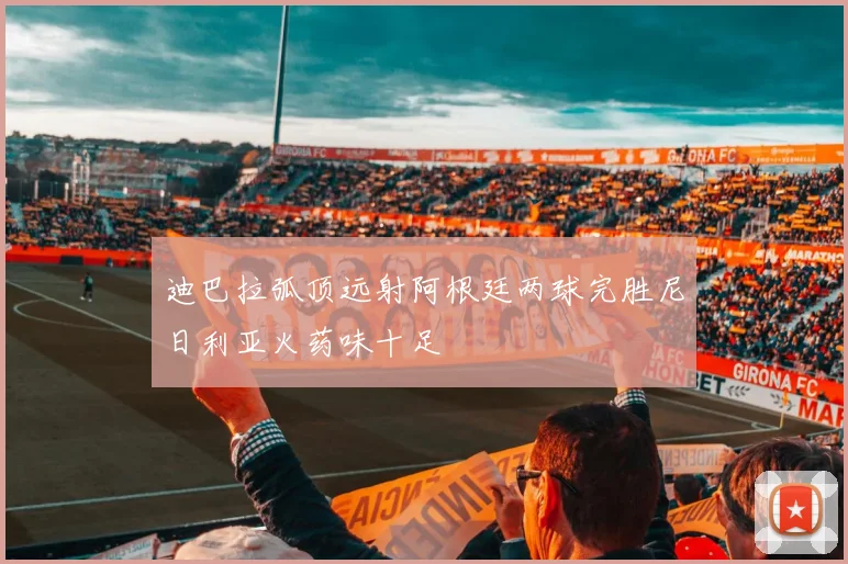 迪巴拉弧顶远射阿根廷两球完胜尼日利亚火药味十足