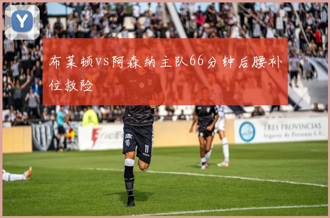 布莱顿vs阿森纳主队66分钟后腰补位救险