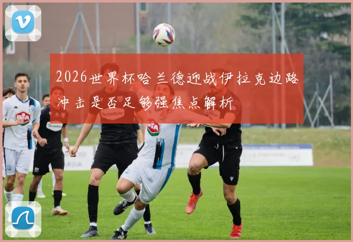 2026世界杯哈兰德迎战伊拉克边路冲击是否足够强焦点解析