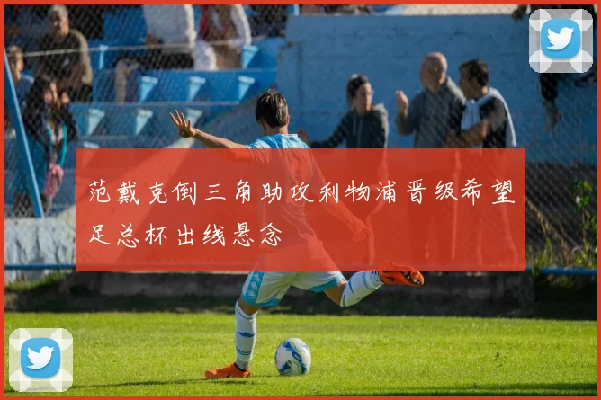 范戴克倒三角助攻利物浦晋级希望足总杯出线悬念