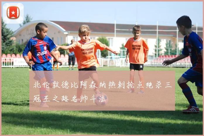 北伦敦德比阿森纳热刺抢点绝杀三冠王之路名帅斗法