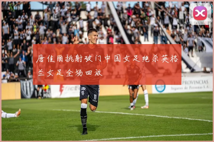 唐佳丽挑射破门中国女足绝杀英格兰女足全场回放