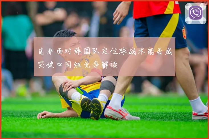 南非面对韩国队定位球战术能否成突破口同组竞争解读