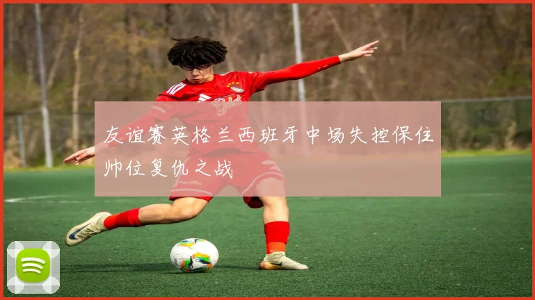 友谊赛英格兰西班牙中场失控保住帅位复仇之战