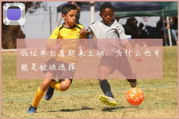 低位单打看起来主动，为什么也可能是被迫选择