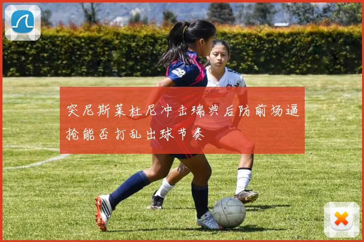 突尼斯莱杜尼冲击瑞典后防前场逼抢能否打乱出球节奏