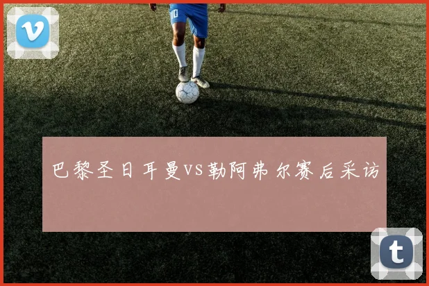 巴黎圣日耳曼vs勒阿弗尔赛后采访