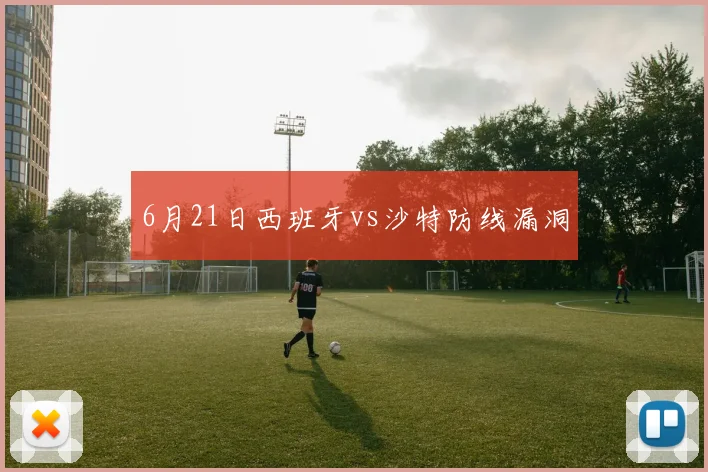 6月21日西班牙vs沙特防线漏洞