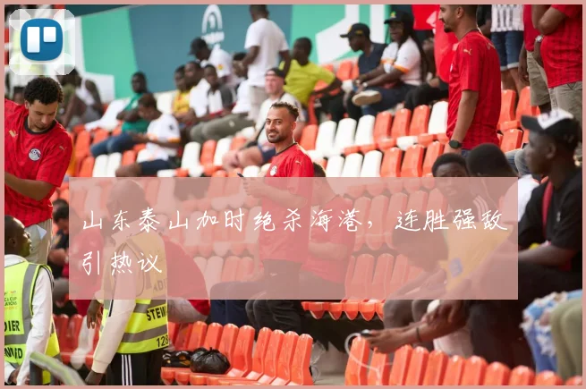 山东泰山加时绝杀海港，连胜强敌引热议