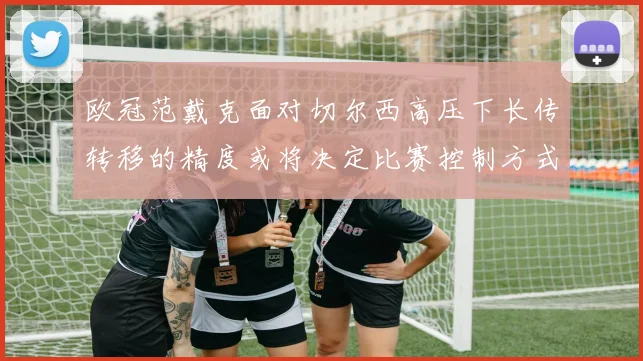 欧冠范戴克面对切尔西高压下长传转移的精度或将决定比赛控制方式