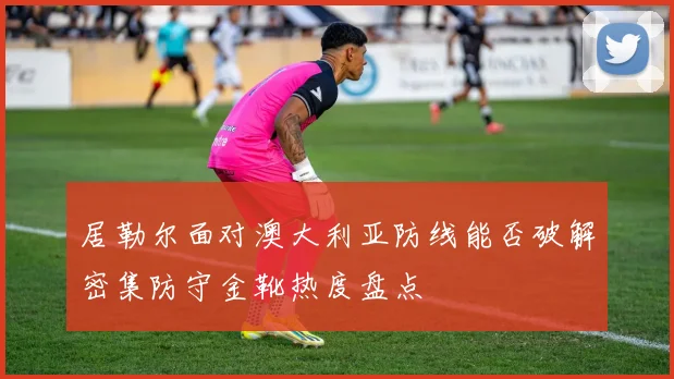 居勒尔面对澳大利亚防线能否破解密集防守金靴热度盘点