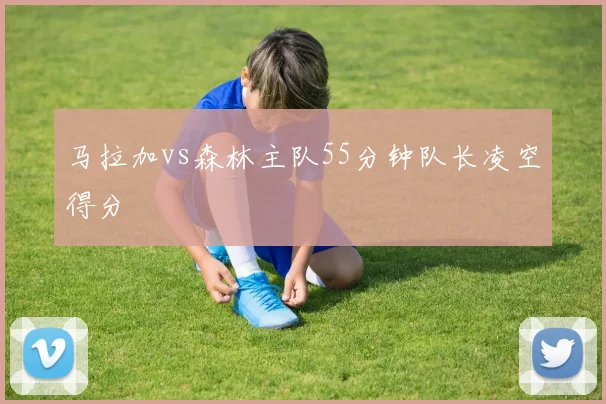 马拉加vs森林主队55分钟队长凌空得分