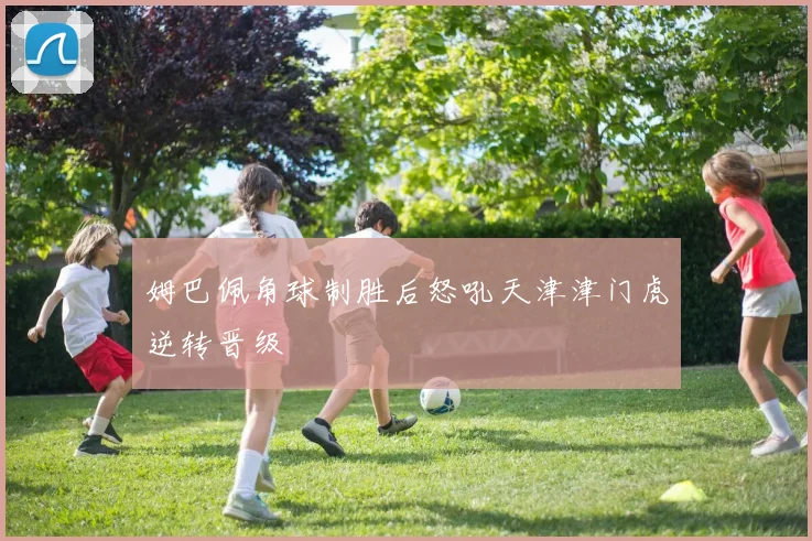 姆巴佩角球制胜后怒吼天津津门虎逆转晋级