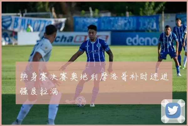热身赛决赛奥地利摩洛哥补时连进强度拉满