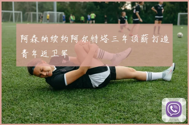 阿森纳续约阿尔特塔三年顶薪打造青年近卫军