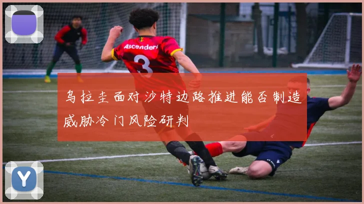 乌拉圭面对沙特边路推进能否制造威胁冷门风险研判