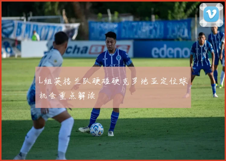 L组英格兰队硬碰硬克罗地亚定位球机会重点解读