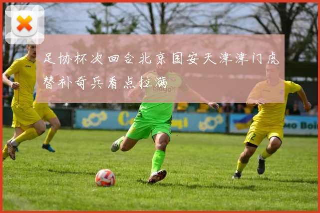 足协杯次回合北京国安天津津门虎替补奇兵看点拉满