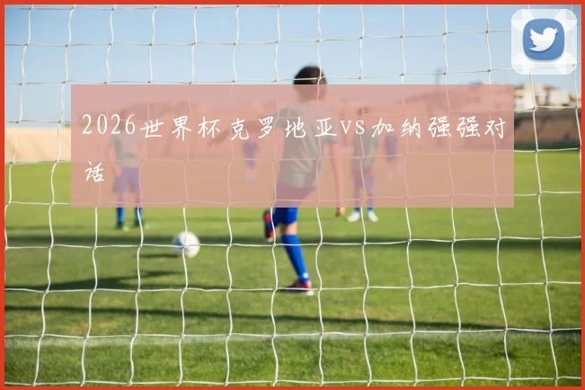 2026世界杯克罗地亚vs加纳强强对话
