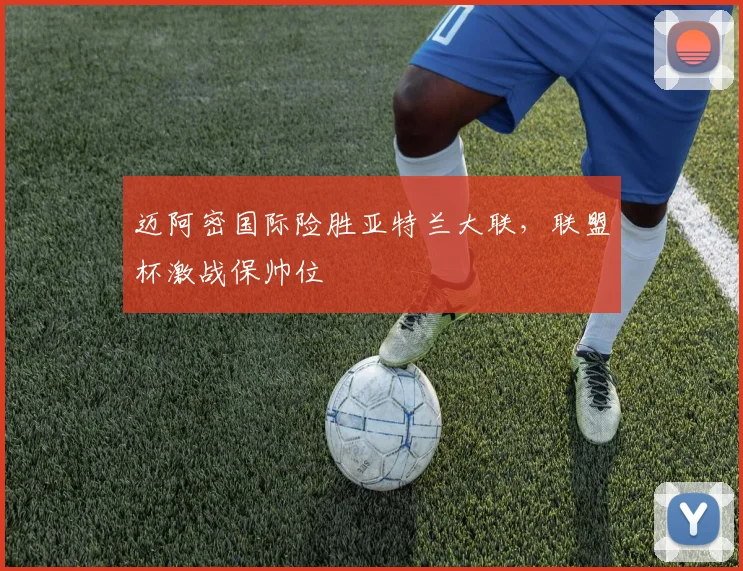 迈阿密国际险胜亚特兰大联，联盟杯激战保帅位