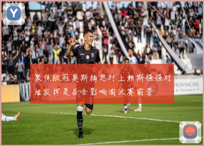 聚焦欧冠奥斯梅恩对上赖斯强强对话发挥是否会影响淘汰赛前景