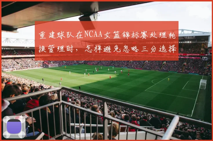 重建球队在NCAA女篮锦标赛处理轮换管理时,怎样避免忽略三分选择