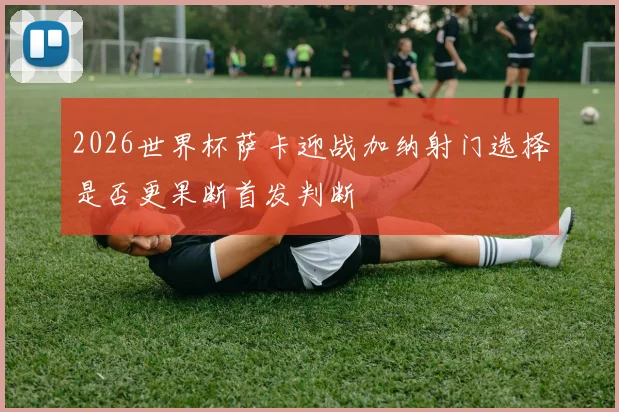 2026世界杯萨卡迎战加纳射门选择是否更果断首发判断