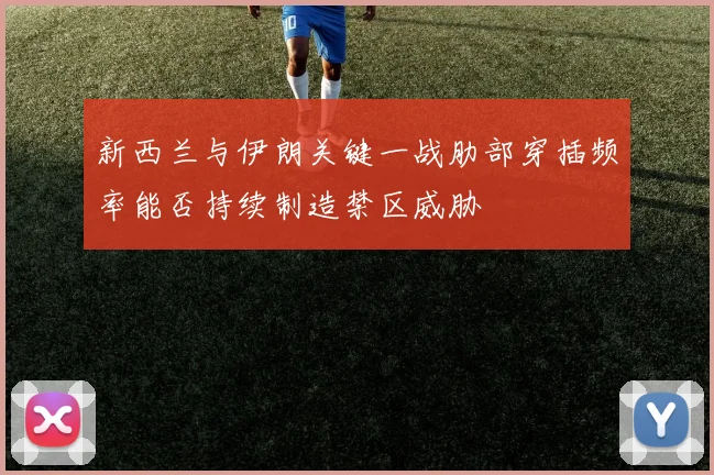 新西兰与伊朗关键一战肋部穿插频率能否持续制造禁区威胁