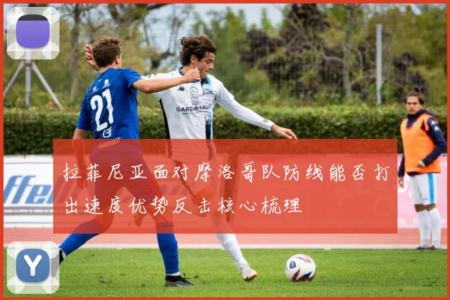 拉菲尼亚面对摩洛哥队防线能否打出速度优势反击核心梳理