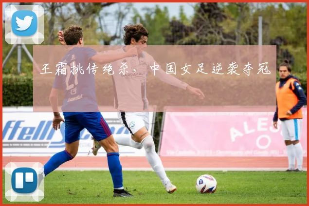 王霜挑传绝杀，中国女足逆袭夺冠