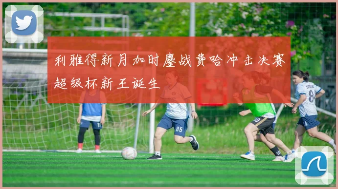 利雅得新月加时鏖战费哈冲击决赛超级杯新王诞生