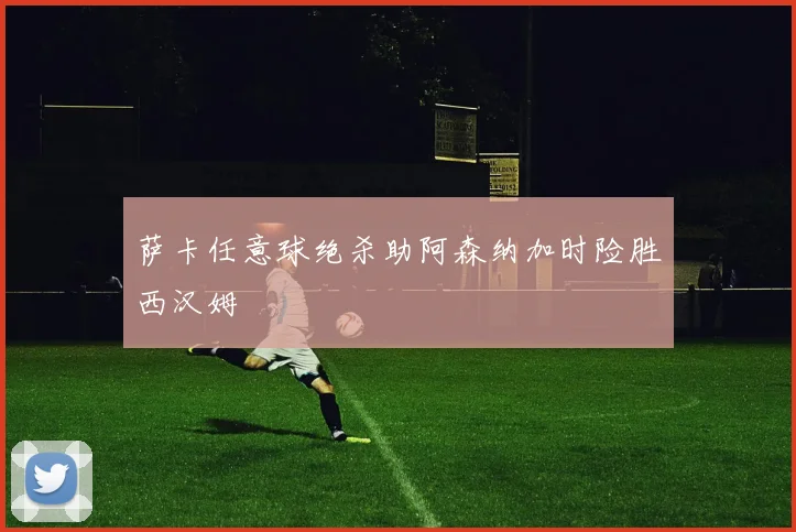 萨卡任意球绝杀助阿森纳加时险胜西汉姆
