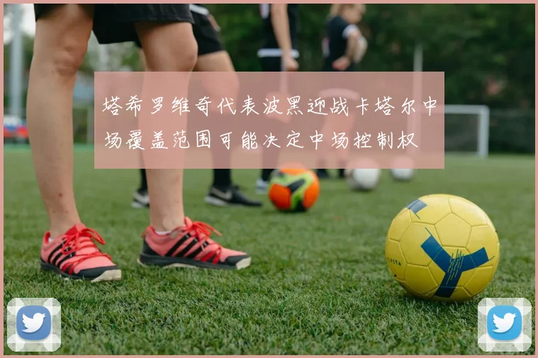 塔希罗维奇代表波黑迎战卡塔尔中场覆盖范围可能决定中场控制权