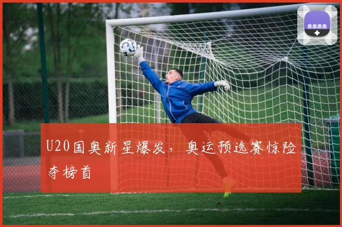 U20国奥新星爆发，奥运预选赛惊险夺榜首