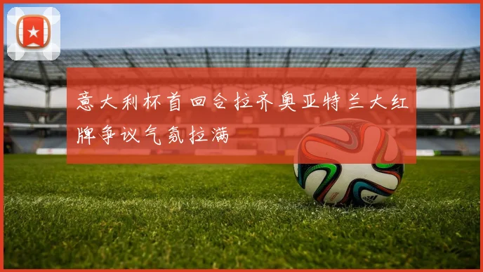 意大利杯首回合拉齐奥亚特兰大红牌争议气氛拉满