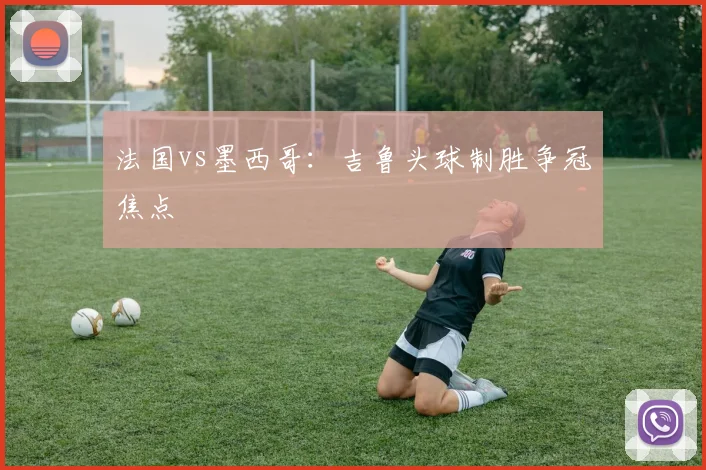 法国vs墨西哥：吉鲁头球制胜争冠焦点