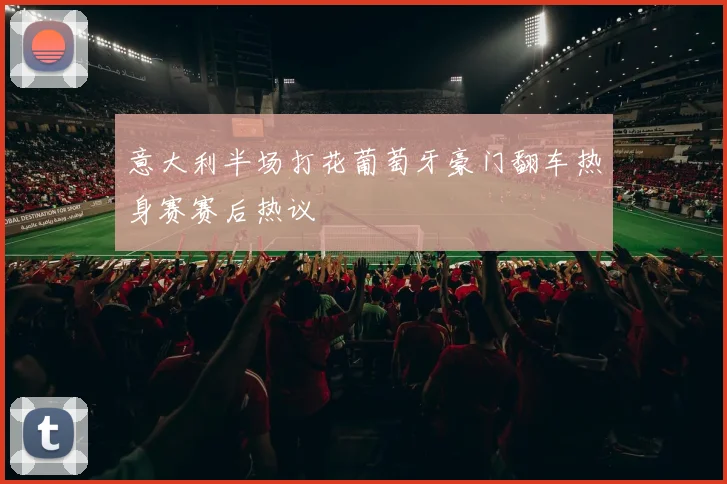 意大利半场打花葡萄牙豪门翻车热身赛赛后热议